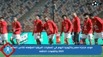موعد مباراة مصر وإثيوبيا اليوم في تصفيات إفريقيا المؤهلة لكأس العالم 2025 والقنوات الناقلة